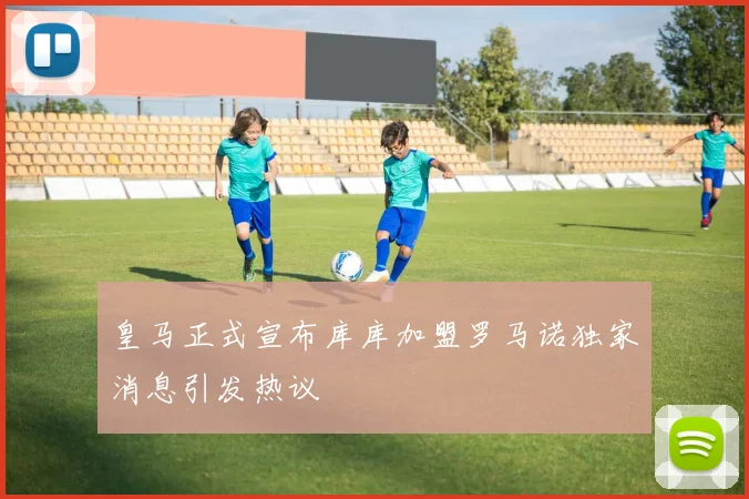皇马正式宣布库库加盟罗马诺独家消息引发热议