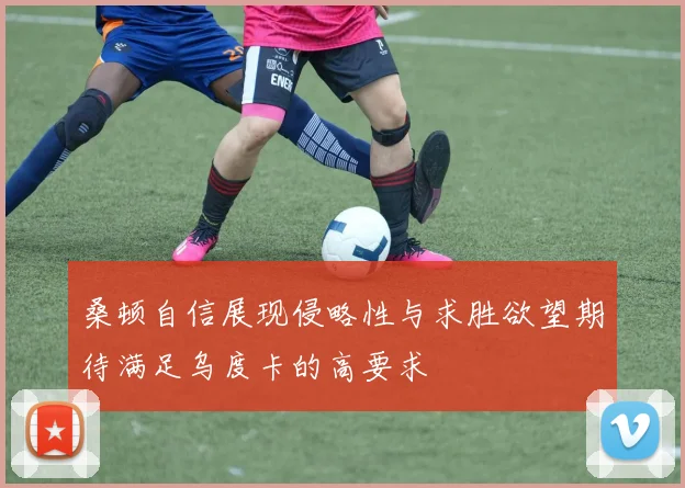 桑顿自信展现侵略性与求胜欲望期待满足乌度卡的高要求
