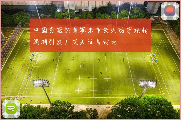 中国男篮热身赛末节失利防守轮转漏洞引发广泛关注与讨论