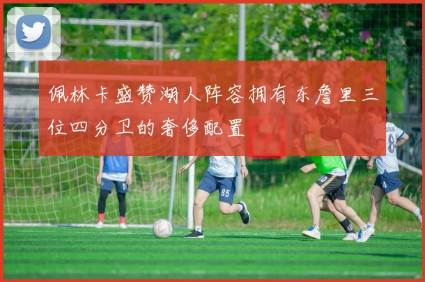 佩林卡盛赞湖人阵容拥有东詹里三位四分卫的奢侈配置
