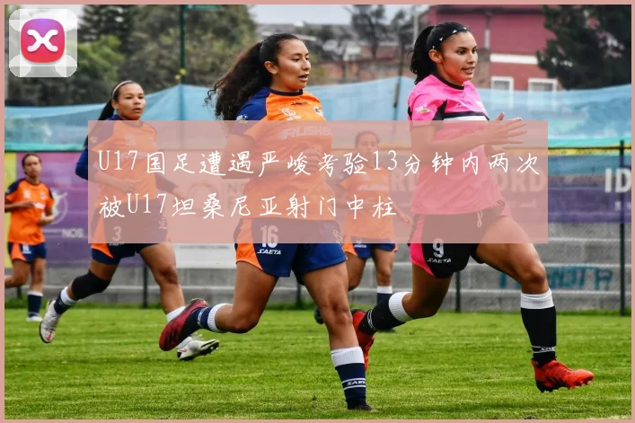 U17国足遭遇严峻考验13分钟内两次被U17坦桑尼亚射门中柱