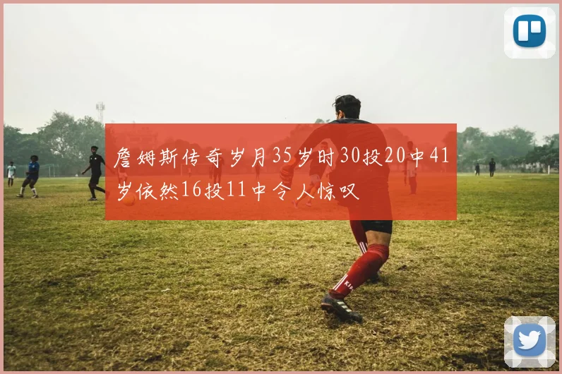 詹姆斯传奇岁月35岁时30投20中41岁依然16投11中令人惊叹