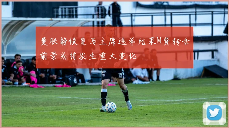 曼联静候皇马主席选举结果M费转会前景或将发生重大变化