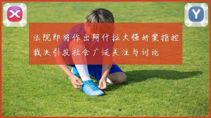 法院即将作出阿什拉夫强奸案指控裁决引发社会广泛关注与讨论