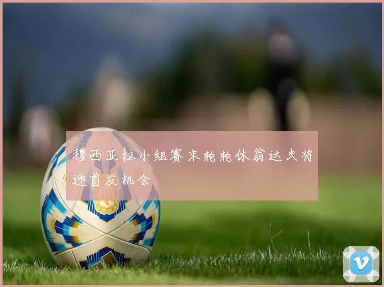 穆西亚拉小组赛末轮轮休翁达夫将迎首发机会