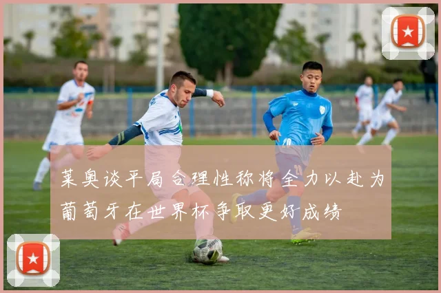 莱奥谈平局合理性称将全力以赴为葡萄牙在世界杯争取更好成绩