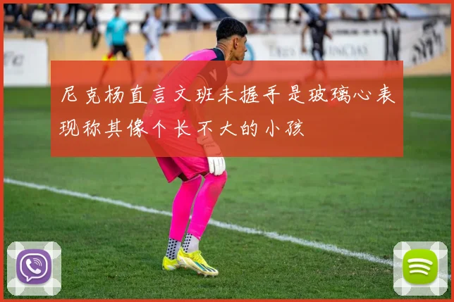 尼克杨直言文班未握手是玻璃心表现称其像个长不大的小孩