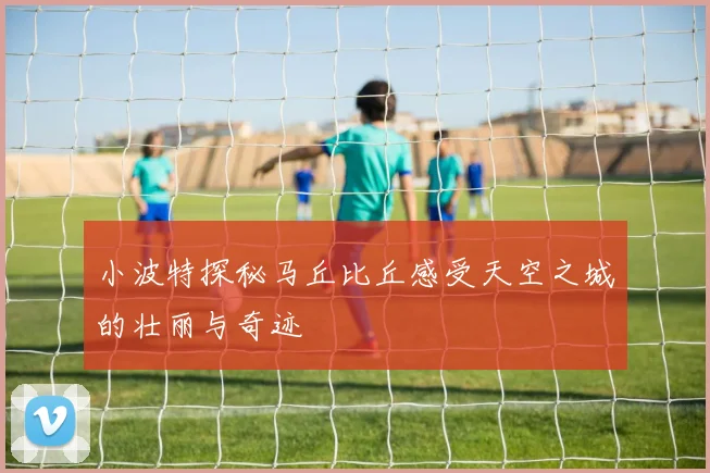 小波特探秘马丘比丘感受天空之城的壮丽与奇迹