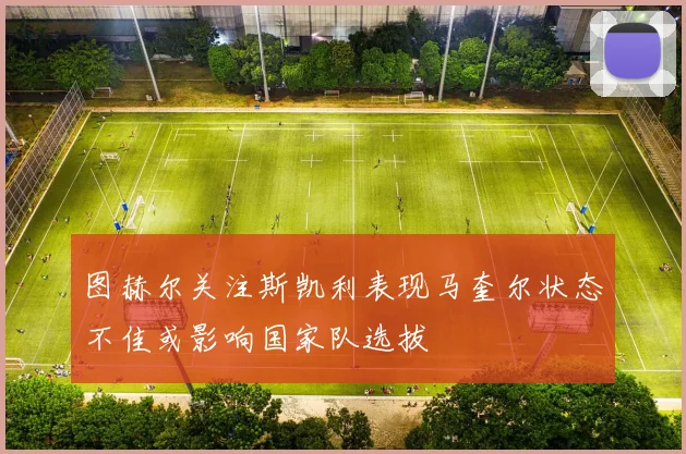 图赫尔关注斯凯利表现马奎尔状态不佳或影响国家队选拔
