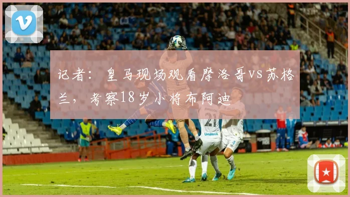 记者：皇马现场观看摩洛哥vs苏格兰，考察18岁小将布阿迪