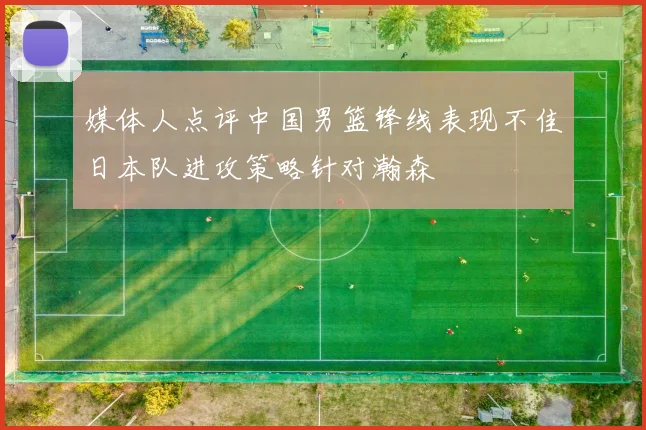 媒体人点评中国男篮锋线表现不佳日本队进攻策略针对瀚森