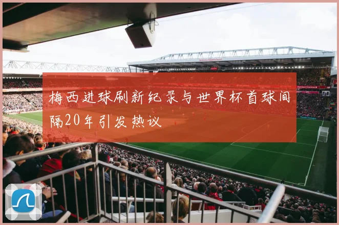 梅西进球刷新纪录与世界杯首球间隔20年引发热议