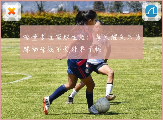 哈登专注篮球生活：每天醒来只为球场而战不受外界干扰