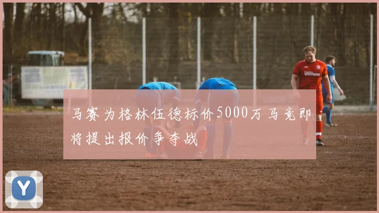 马赛为格林伍德标价5000万马竞即将提出报价争夺战