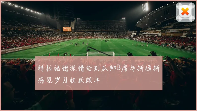 特拉福德深情告别瓜帅B席与斯通斯感恩岁月收获颇丰