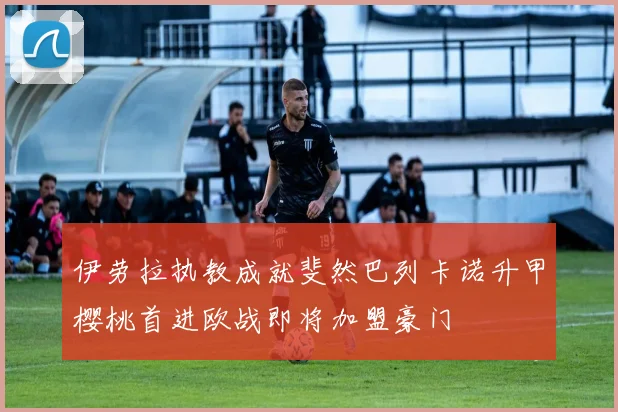 伊劳拉执教成就斐然巴列卡诺升甲樱桃首进欧战即将加盟豪门