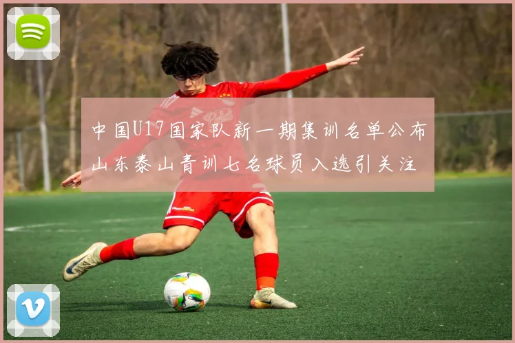 中国U17国家队新一期集训名单公布山东泰山青训七名球员入选引关注