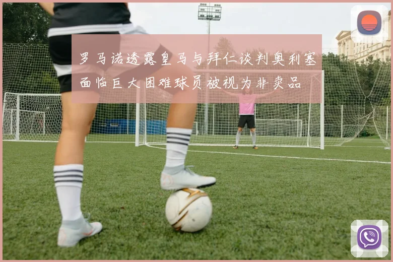罗马诺透露皇马与拜仁谈判奥利塞面临巨大困难球员被视为非卖品