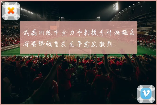 武磊训练中全力冲刺提升对抗强度海港锋线首发竞争愈发激烈