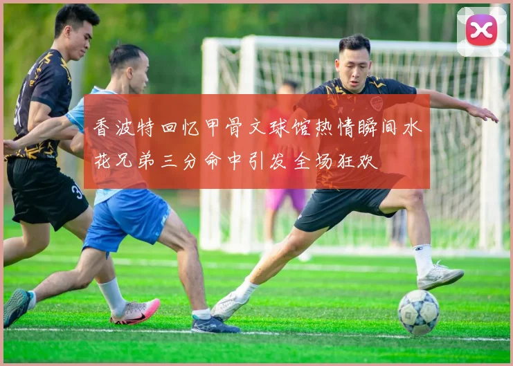 香波特回忆甲骨文球馆热情瞬间水花兄弟三分命中引发全场狂欢