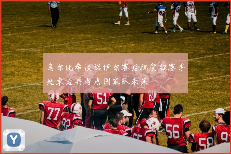 乌尔比希谈诺伊尔赛后祝贺称赛季结束后再考虑国家队未来