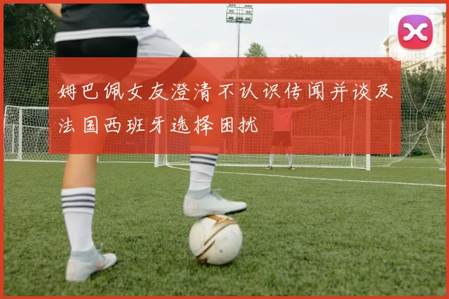 姆巴佩女友澄清不认识传闻并谈及法国西班牙选择困扰