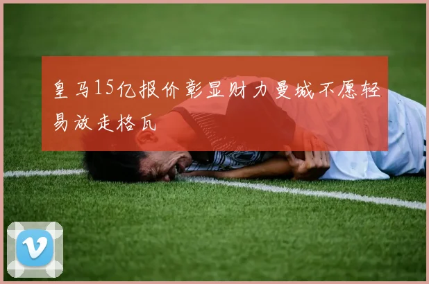 皇马15亿报价彰显财力曼城不愿轻易放走格瓦