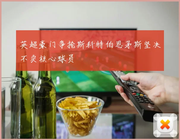 英超豪门争抢斯科特伯恩茅斯坚决不卖核心球员