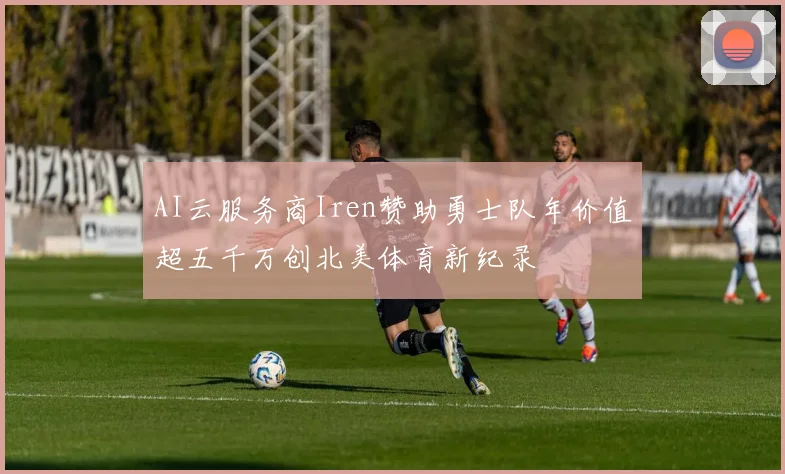 AI云服务商Iren赞助勇士队年价值超五千万创北美体育新纪录