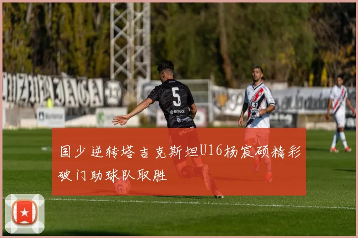 国少逆转塔吉克斯坦U16杨宸硕精彩破门助球队取胜