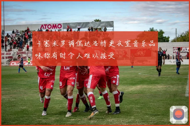 卡塞米罗调侃达洛特更衣室音乐品味称有时令人难以接受